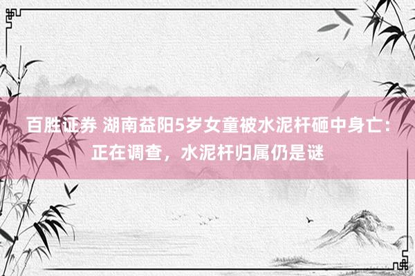 百胜证券 湖南益阳5岁女童被水泥杆砸中身亡：正在调查，水泥杆归属仍是谜